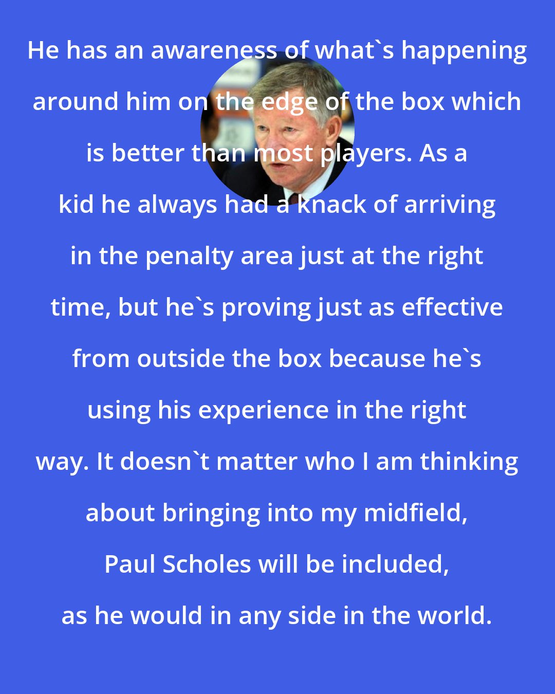 Alex Ferguson: He has an awareness of what's happening around him on the edge of the box which is better than most players. As a kid he always had a knack of arriving in the penalty area just at the right time, but he's proving just as effective from outside the box because he's using his experience in the right way. It doesn't matter who I am thinking about bringing into my midfield, Paul Scholes will be included, as he would in any side in the world.