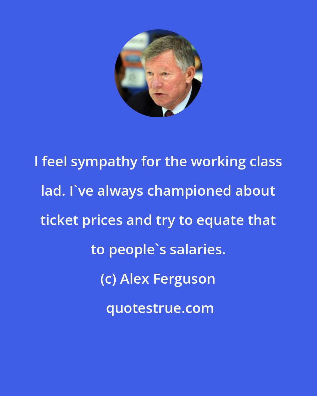 Alex Ferguson: I feel sympathy for the working class lad. I've always championed about ticket prices and try to equate that to people's salaries.