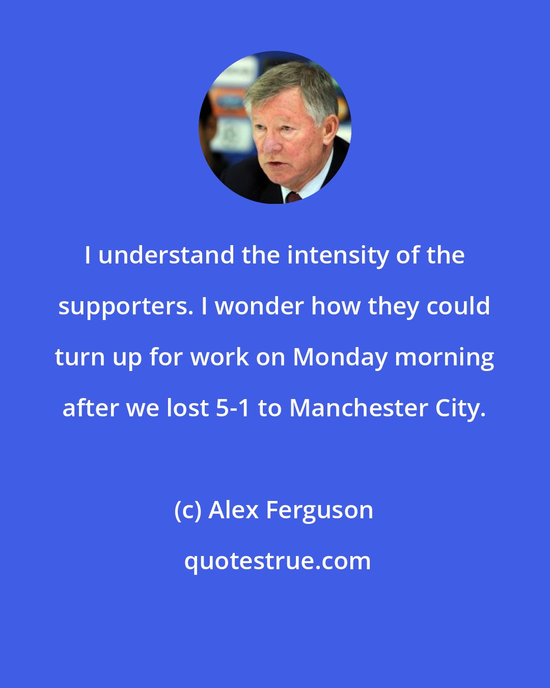 Alex Ferguson: I understand the intensity of the supporters. I wonder how they could turn up for work on Monday morning after we lost 5-1 to Manchester City.