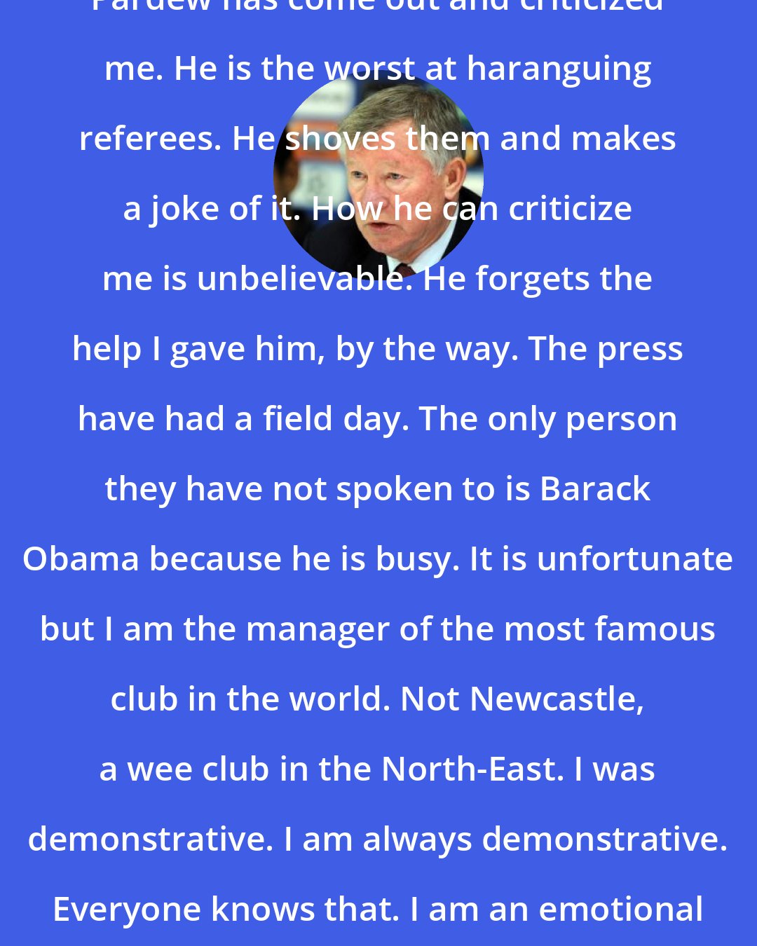 Alex Ferguson: Pardew has come out and criticized me. He is the worst at haranguing referees. He shoves them and makes a joke of it. How he can criticize me is unbelievable. He forgets the help I gave him, by the way. The press have had a field day. The only person they have not spoken to is Barack Obama because he is busy. It is unfortunate but I am the manager of the most famous club in the world. Not Newcastle, a wee club in the North-East. I was demonstrative. I am always demonstrative. Everyone knows that. I am an emotional guy but I was not abusive.