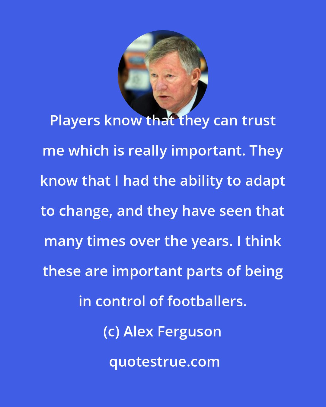 Alex Ferguson: Players know that they can trust me which is really important. They know that I had the ability to adapt to change, and they have seen that many times over the years. I think these are important parts of being in control of footballers.