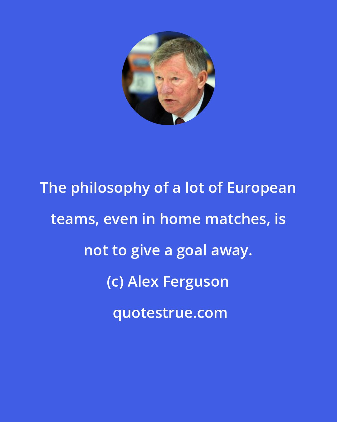 Alex Ferguson: The philosophy of a lot of European teams, even in home matches, is not to give a goal away.