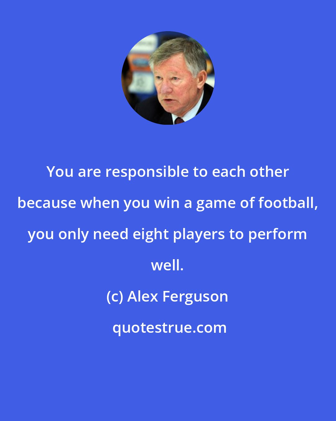 Alex Ferguson: You are responsible to each other because when you win a game of football, you only need eight players to perform well.