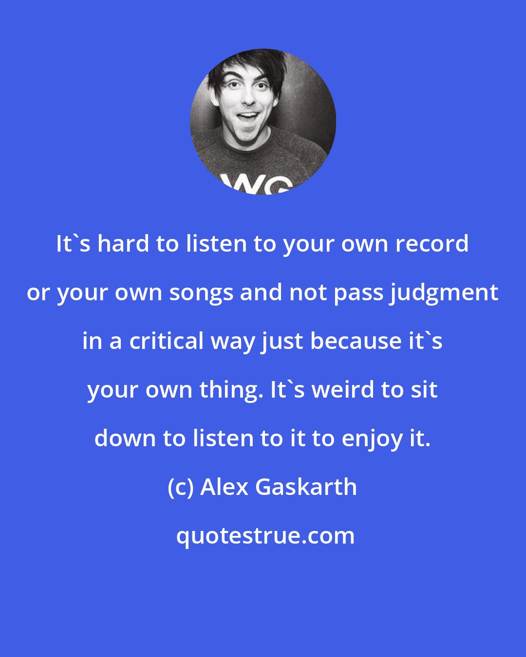 Alex Gaskarth: It's hard to listen to your own record or your own songs and not pass judgment in a critical way just because it's your own thing. It's weird to sit down to listen to it to enjoy it.