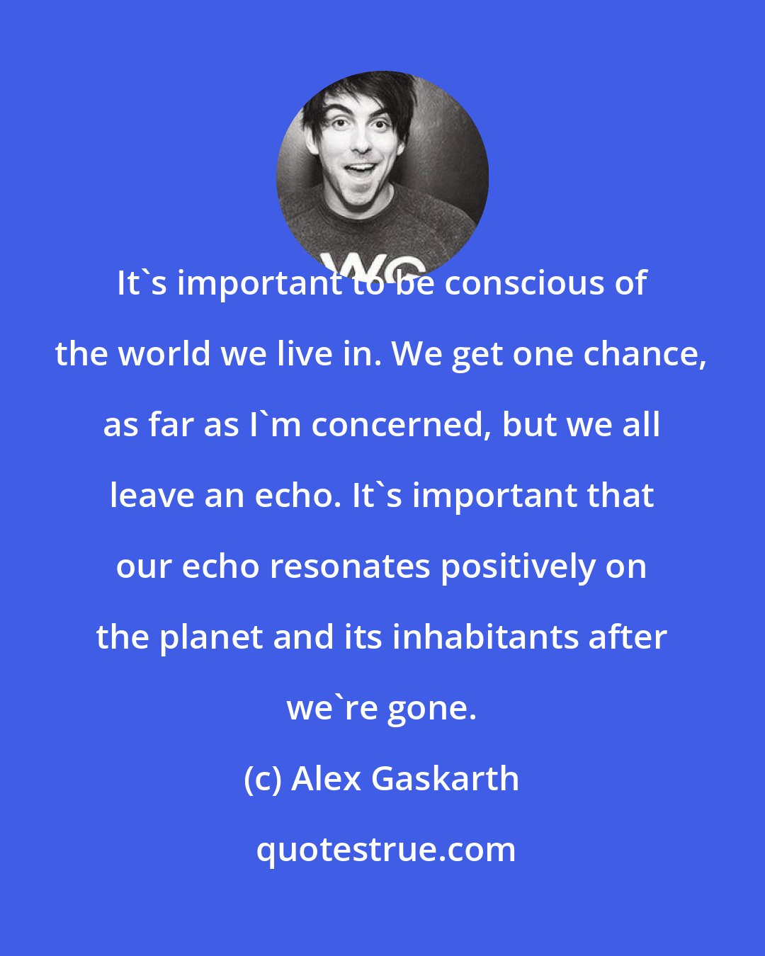 Alex Gaskarth: It's important to be conscious of the world we live in. We get one chance, as far as I'm concerned, but we all leave an echo. It's important that our echo resonates positively on the planet and its inhabitants after we're gone.