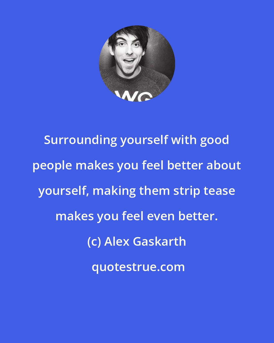 Alex Gaskarth: Surrounding yourself with good people makes you feel better about yourself, making them strip tease makes you feel even better.