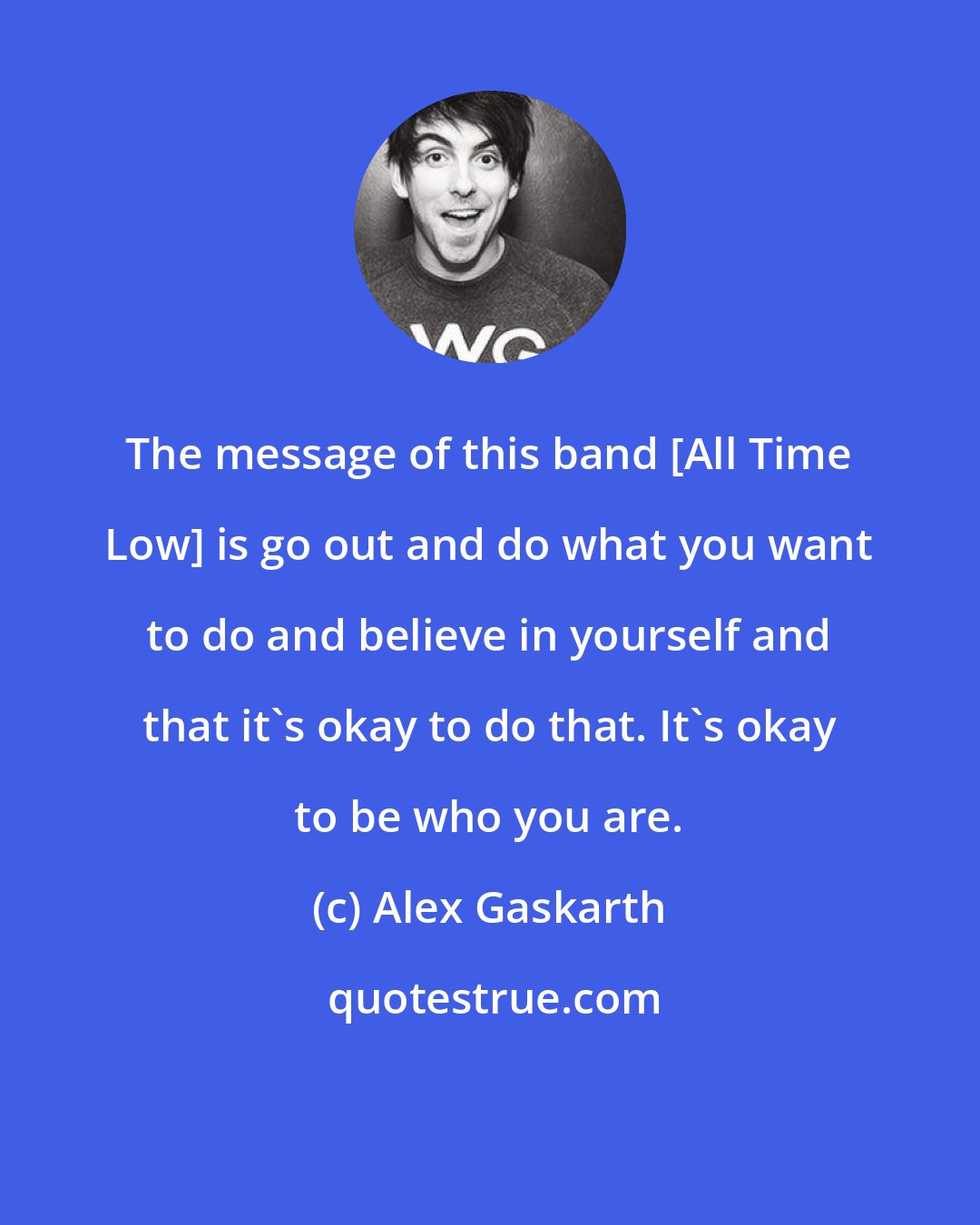 Alex Gaskarth: The message of this band [All Time Low] is go out and do what you want to do and believe in yourself and that it's okay to do that. It's okay to be who you are.