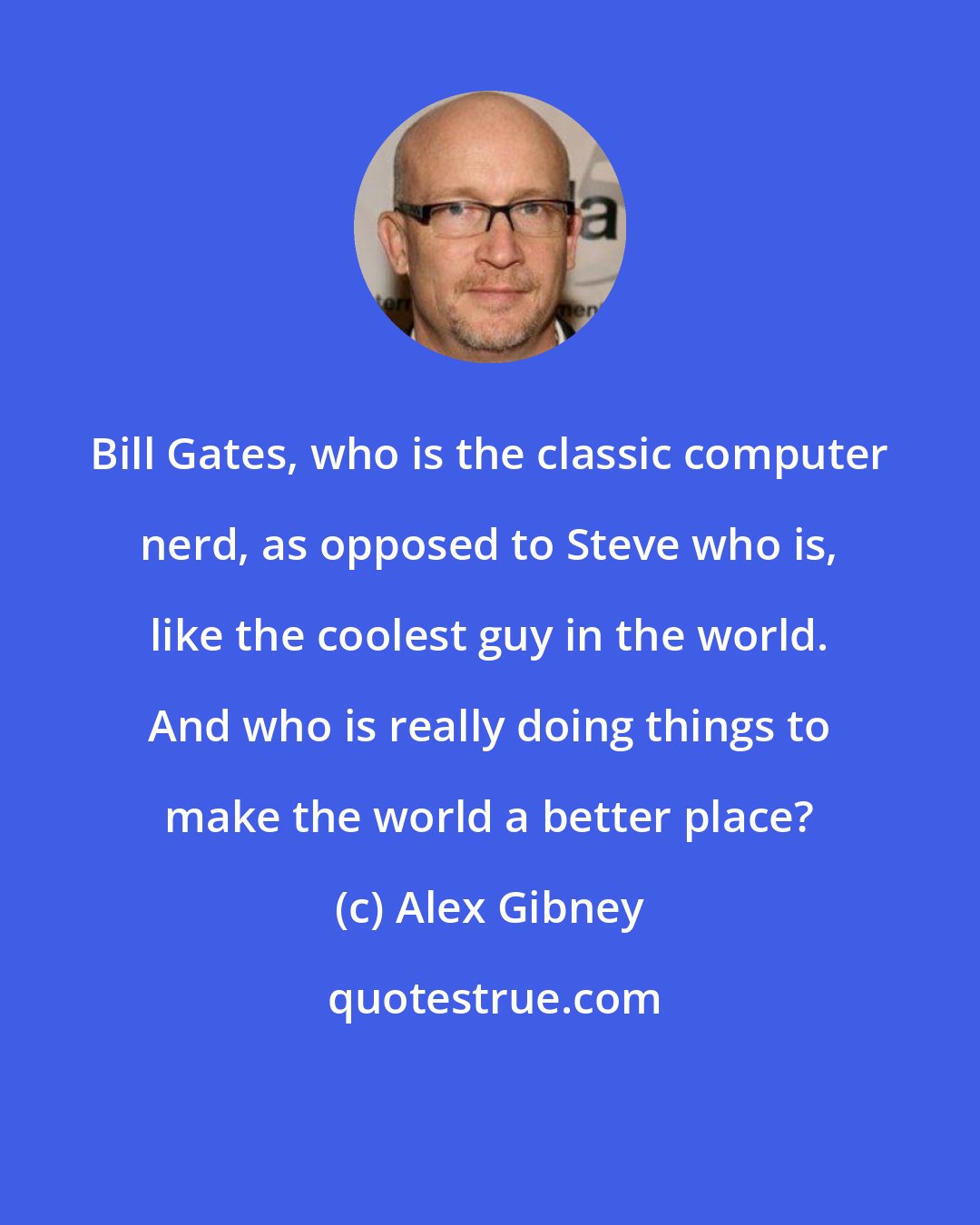 Alex Gibney: Bill Gates, who is the classic computer nerd, as opposed to Steve who is, like the coolest guy in the world. And who is really doing things to make the world a better place?