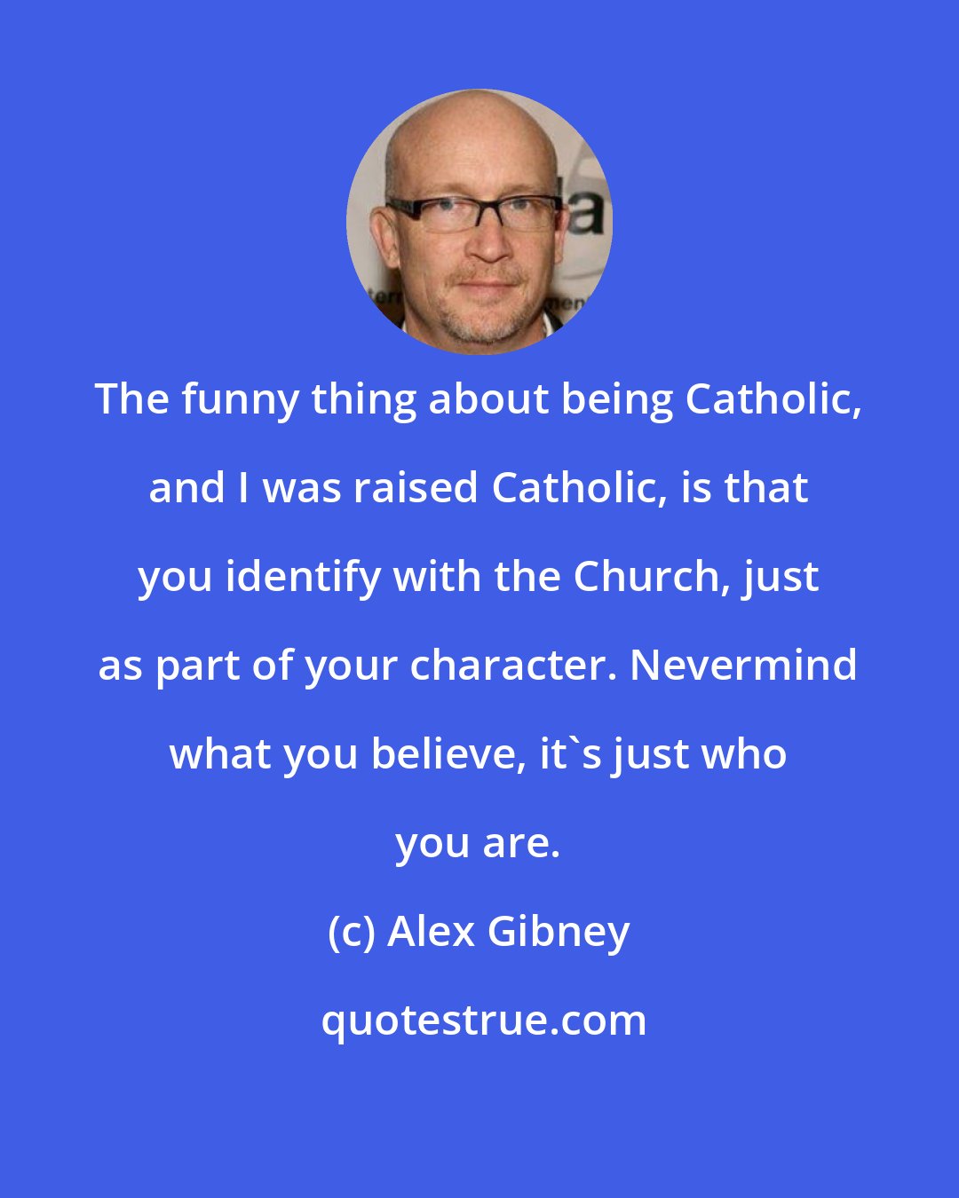 Alex Gibney: The funny thing about being Catholic, and I was raised Catholic, is that you identify with the Church, just as part of your character. Nevermind what you believe, it's just who you are.