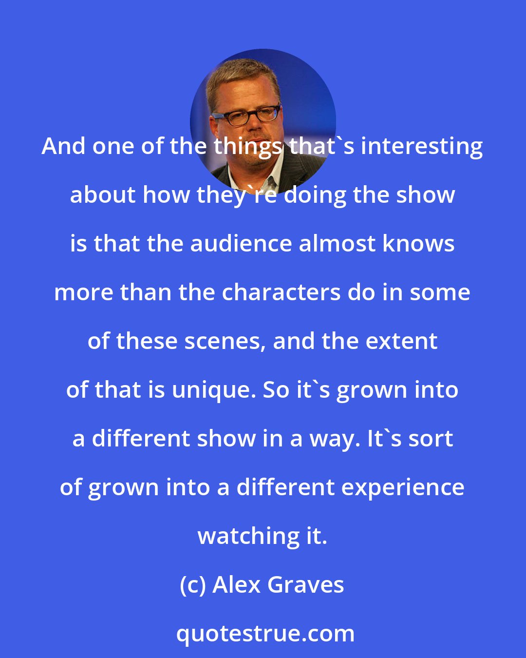 Alex Graves: And one of the things that's interesting about how they're doing the show is that the audience almost knows more than the characters do in some of these scenes, and the extent of that is unique. So it's grown into a different show in a way. It's sort of grown into a different experience watching it.