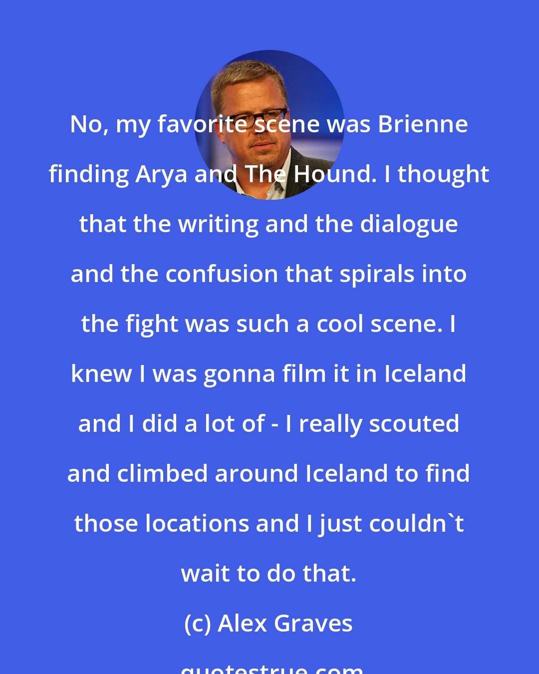 Alex Graves: No, my favorite scene was Brienne finding Arya and The Hound. I thought that the writing and the dialogue and the confusion that spirals into the fight was such a cool scene. I knew I was gonna film it in Iceland and I did a lot of - I really scouted and climbed around Iceland to find those locations and I just couldn't wait to do that.