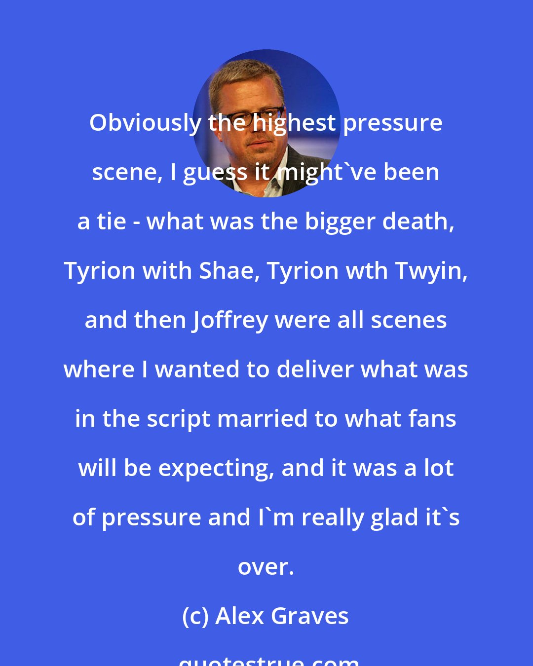 Alex Graves: Obviously the highest pressure scene, I guess it might've been a tie - what was the bigger death, Tyrion with Shae, Tyrion wth Twyin, and then Joffrey were all scenes where I wanted to deliver what was in the script married to what fans will be expecting, and it was a lot of pressure and I'm really glad it's over.