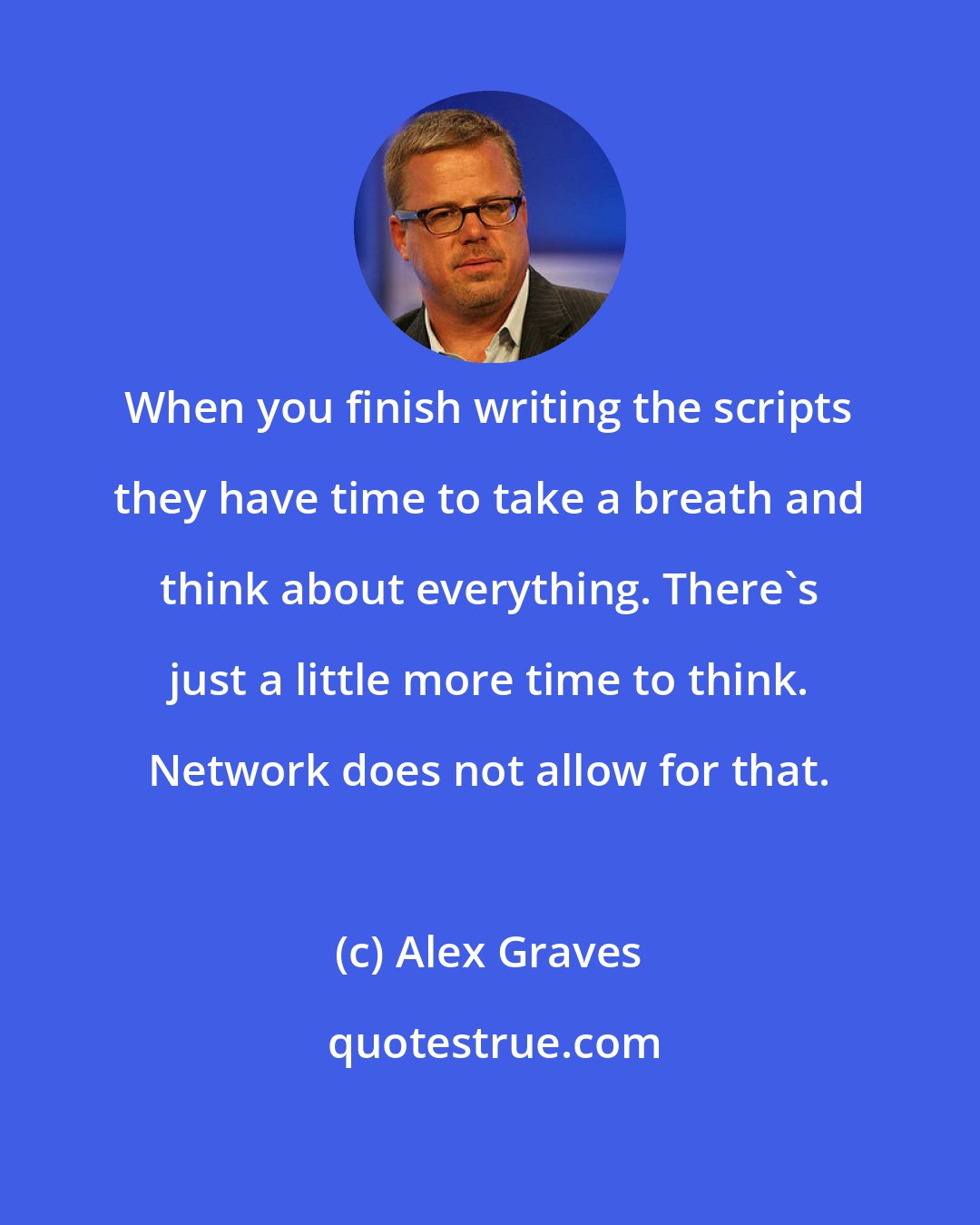 Alex Graves: When you finish writing the scripts they have time to take a breath and think about everything. There's just a little more time to think. Network does not allow for that.