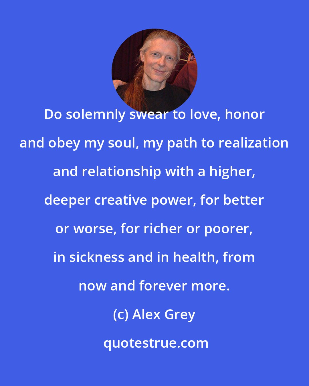 Alex Grey: Do solemnly swear to love, honor and obey my soul, my path to realization and relationship with a higher, deeper creative power, for better or worse, for richer or poorer, in sickness and in health, from now and forever more.