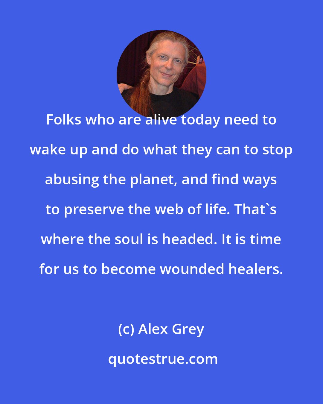 Alex Grey: Folks who are alive today need to wake up and do what they can to stop abusing the planet, and find ways to preserve the web of life. That's where the soul is headed. It is time for us to become wounded healers.