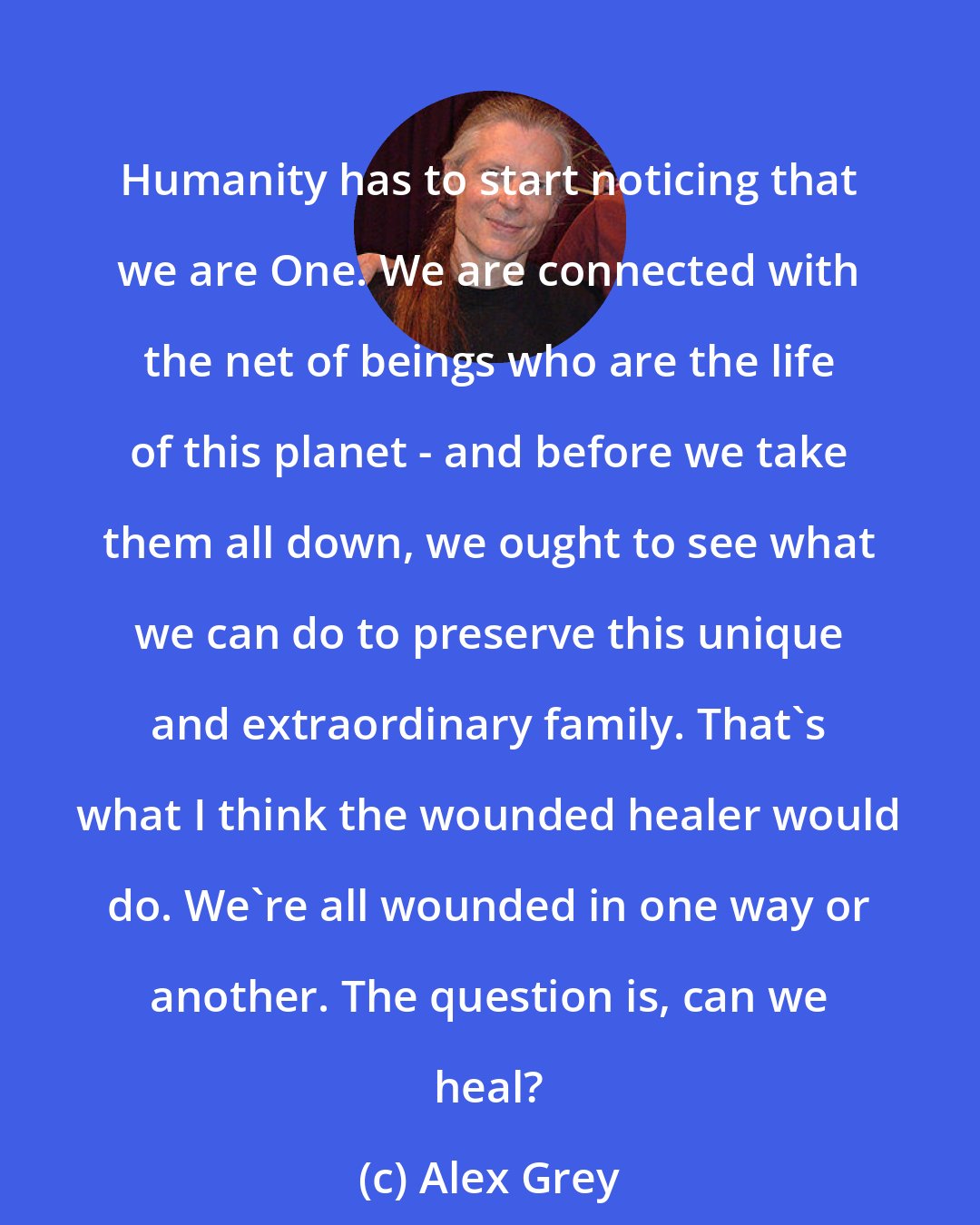 Alex Grey: Humanity has to start noticing that we are One. We are connected with the net of beings who are the life of this planet - and before we take them all down, we ought to see what we can do to preserve this unique and extraordinary family. That's what I think the wounded healer would do. We're all wounded in one way or another. The question is, can we heal?