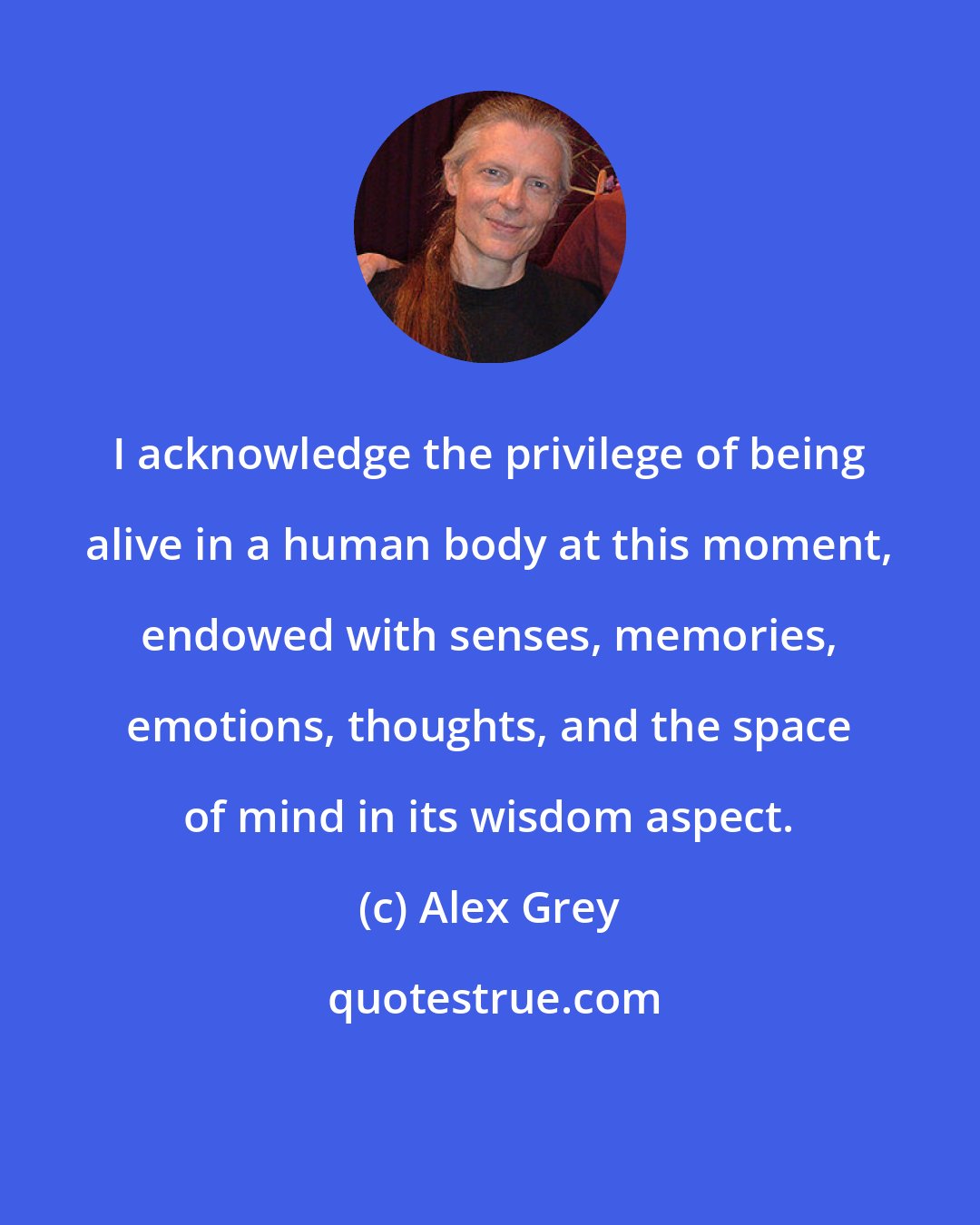 Alex Grey: I acknowledge the privilege of being alive in a human body at this moment, endowed with senses, memories, emotions, thoughts, and the space of mind in its wisdom aspect.