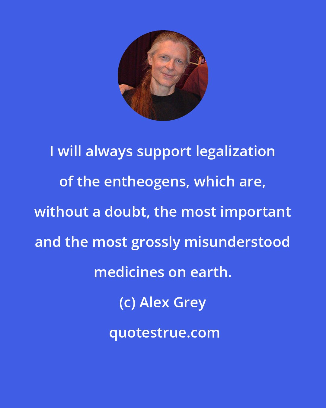 Alex Grey: I will always support legalization of the entheogens, which are, without a doubt, the most important and the most grossly misunderstood medicines on earth.