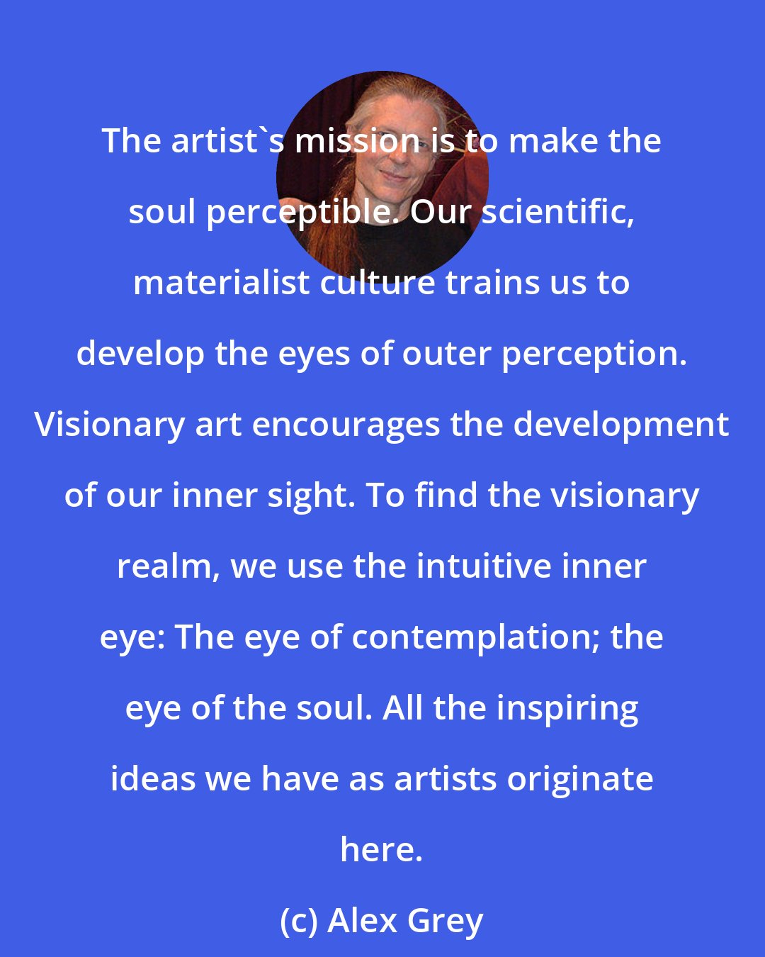 Alex Grey: The artist's mission is to make the soul perceptible. Our scientific, materialist culture trains us to develop the eyes of outer perception. Visionary art encourages the development of our inner sight. To find the visionary realm, we use the intuitive inner eye: The eye of contemplation; the eye of the soul. All the inspiring ideas we have as artists originate here.