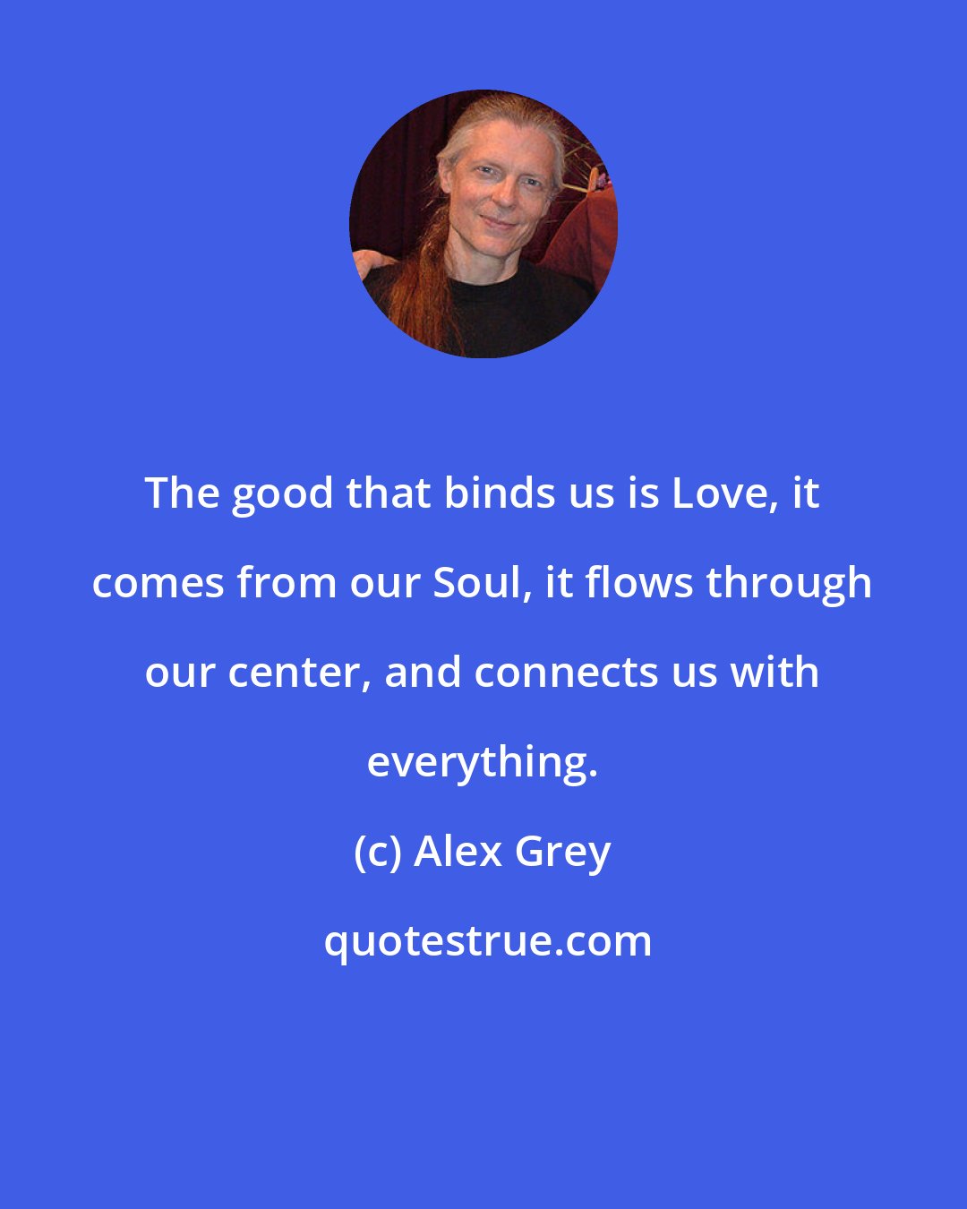 Alex Grey: The good that binds us is Love, it comes from our Soul, it flows through our center, and connects us with everything.