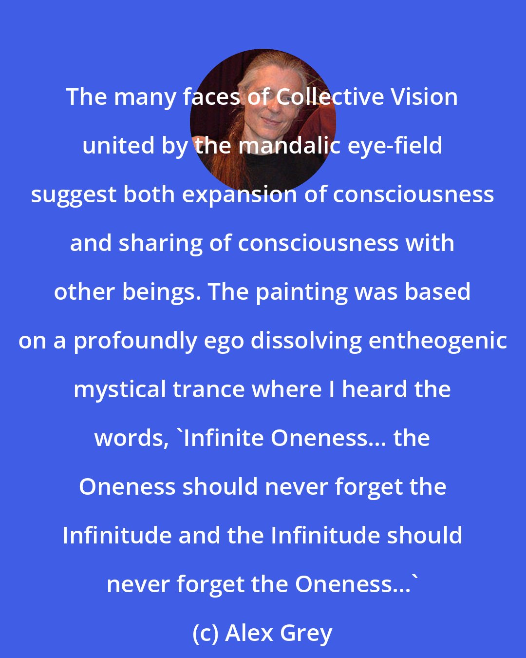 Alex Grey: The many faces of Collective Vision united by the mandalic eye-field suggest both expansion of consciousness and sharing of consciousness with other beings. The painting was based on a profoundly ego dissolving entheogenic mystical trance where I heard the words, 'Infinite Oneness... the Oneness should never forget the Infinitude and the Infinitude should never forget the Oneness...'