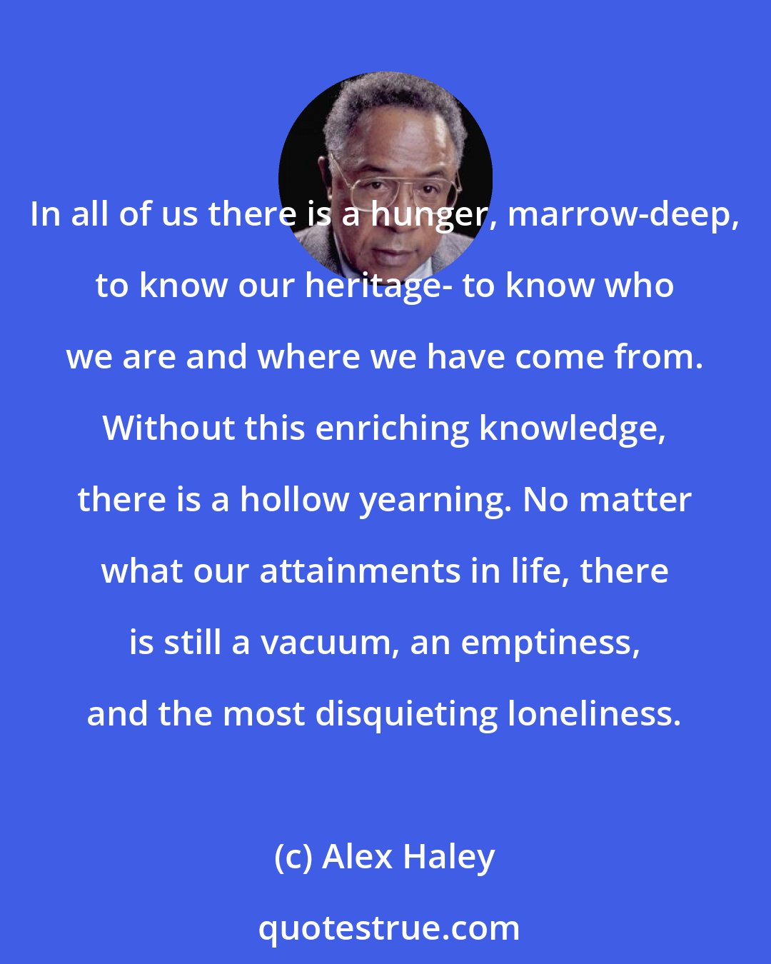 Alex Haley: In all of us there is a hunger, marrow-deep, to know our heritage- to know who we are and where we have come from. Without this enriching knowledge, there is a hollow yearning. No matter what our attainments in life, there is still a vacuum, an emptiness, and the most disquieting loneliness.