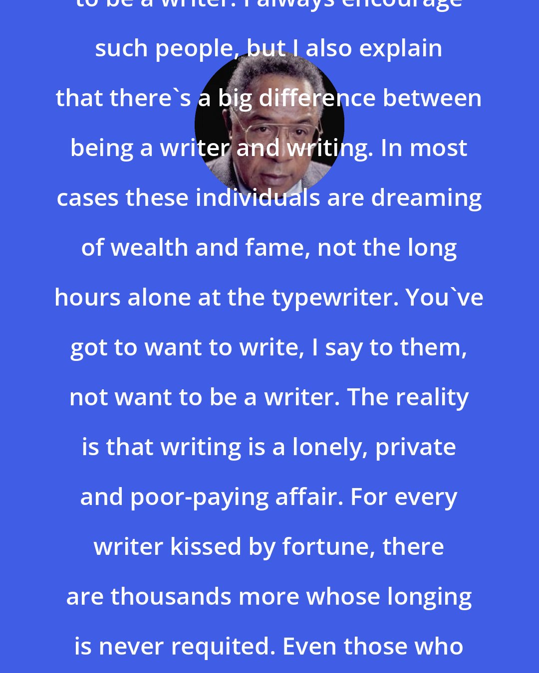 Alex Haley: Many a young person tells me he wants to be a writer. I always encourage such people, but I also explain that there's a big difference between being a writer and writing. In most cases these individuals are dreaming of wealth and fame, not the long hours alone at the typewriter. You've got to want to write, I say to them, not want to be a writer. The reality is that writing is a lonely, private and poor-paying affair. For every writer kissed by fortune, there are thousands more whose longing is never requited. Even those who succeed often know long periods of neglect and poverty. I did.