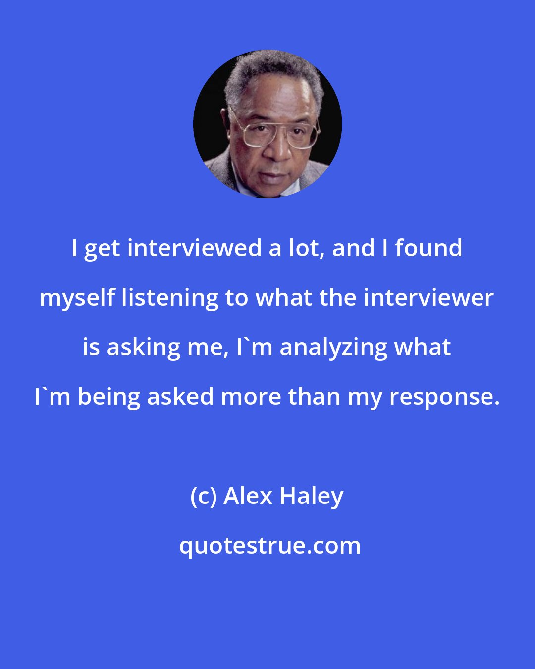 Alex Haley: I get interviewed a lot, and I found myself listening to what the interviewer is asking me, I'm analyzing what I'm being asked more than my response.