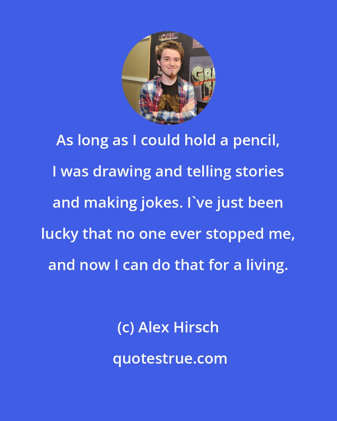 Alex Hirsch: As long as I could hold a pencil, I was drawing and telling stories and making jokes. I've just been lucky that no one ever stopped me, and now I can do that for a living.