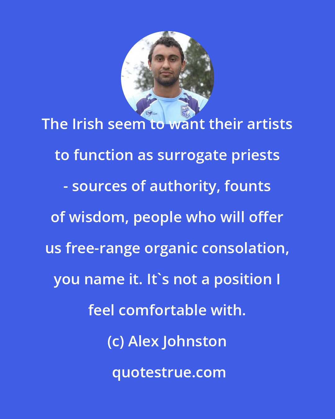 Alex Johnston: The Irish seem to want their artists to function as surrogate priests - sources of authority, founts of wisdom, people who will offer us free-range organic consolation, you name it. It's not a position I feel comfortable with.