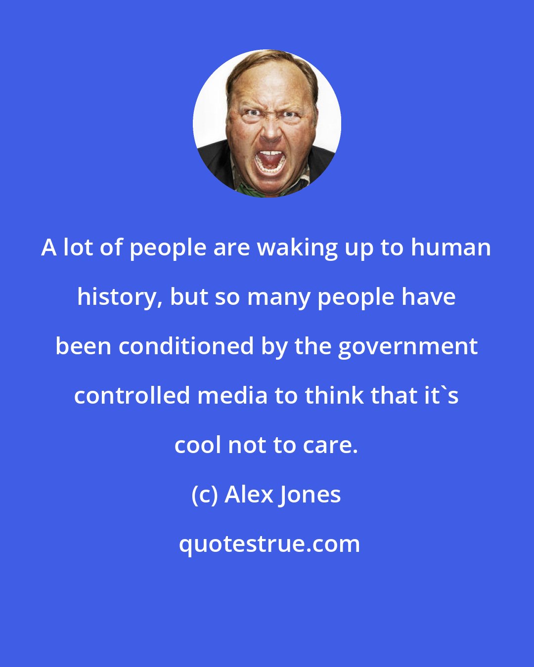 Alex Jones: A lot of people are waking up to human history, but so many people have been conditioned by the government controlled media to think that it's cool not to care.