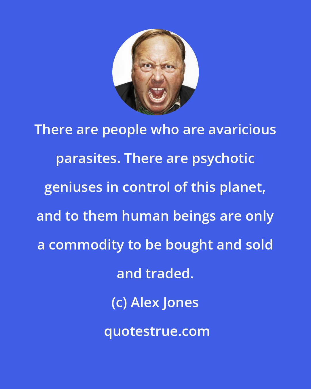 Alex Jones: There are people who are avaricious parasites. There are psychotic geniuses in control of this planet, and to them human beings are only a commodity to be bought and sold and traded.