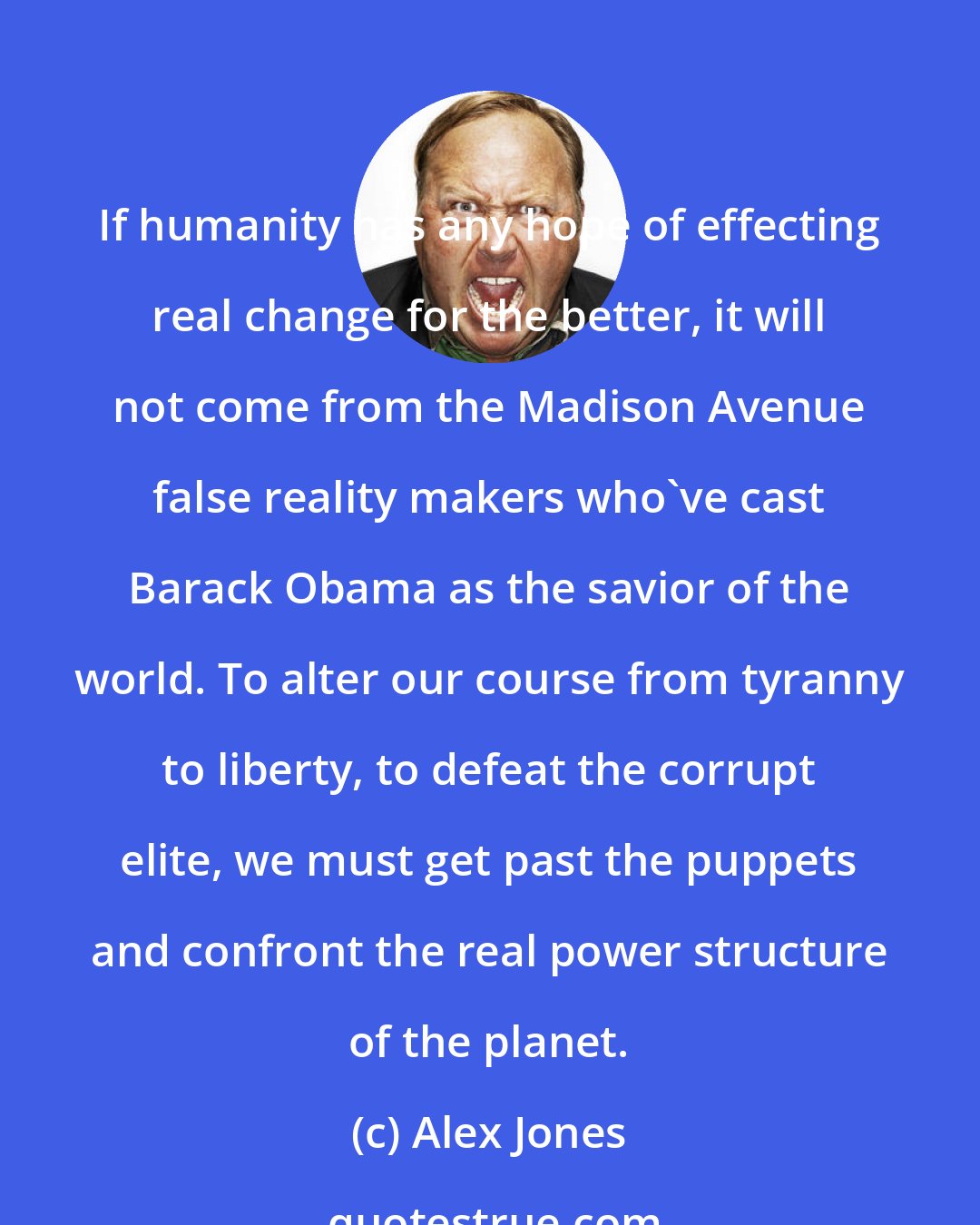 Alex Jones: If humanity has any hope of effecting real change for the better, it will not come from the Madison Avenue false reality makers who've cast Barack Obama as the savior of the world. To alter our course from tyranny to liberty, to defeat the corrupt elite, we must get past the puppets and confront the real power structure of the planet.