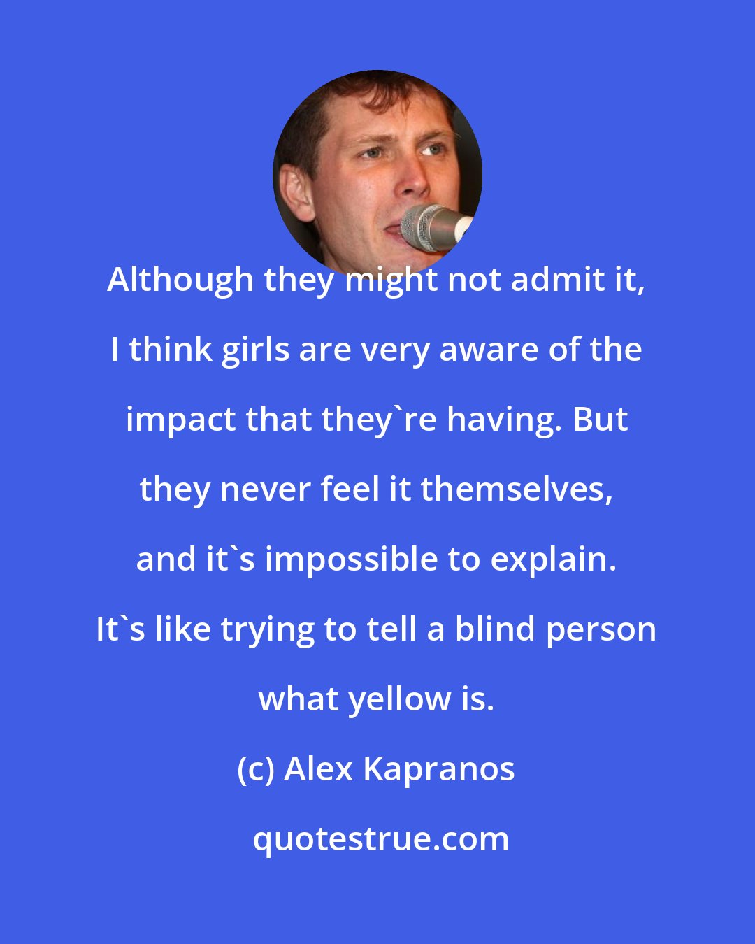 Alex Kapranos: Although they might not admit it, I think girls are very aware of the impact that they're having. But they never feel it themselves, and it's impossible to explain. It's like trying to tell a blind person what yellow is.