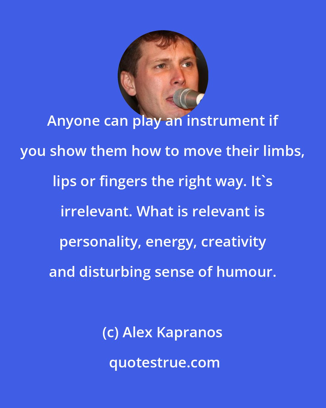 Alex Kapranos: Anyone can play an instrument if you show them how to move their limbs, lips or fingers the right way. It's irrelevant. What is relevant is personality, energy, creativity and disturbing sense of humour.