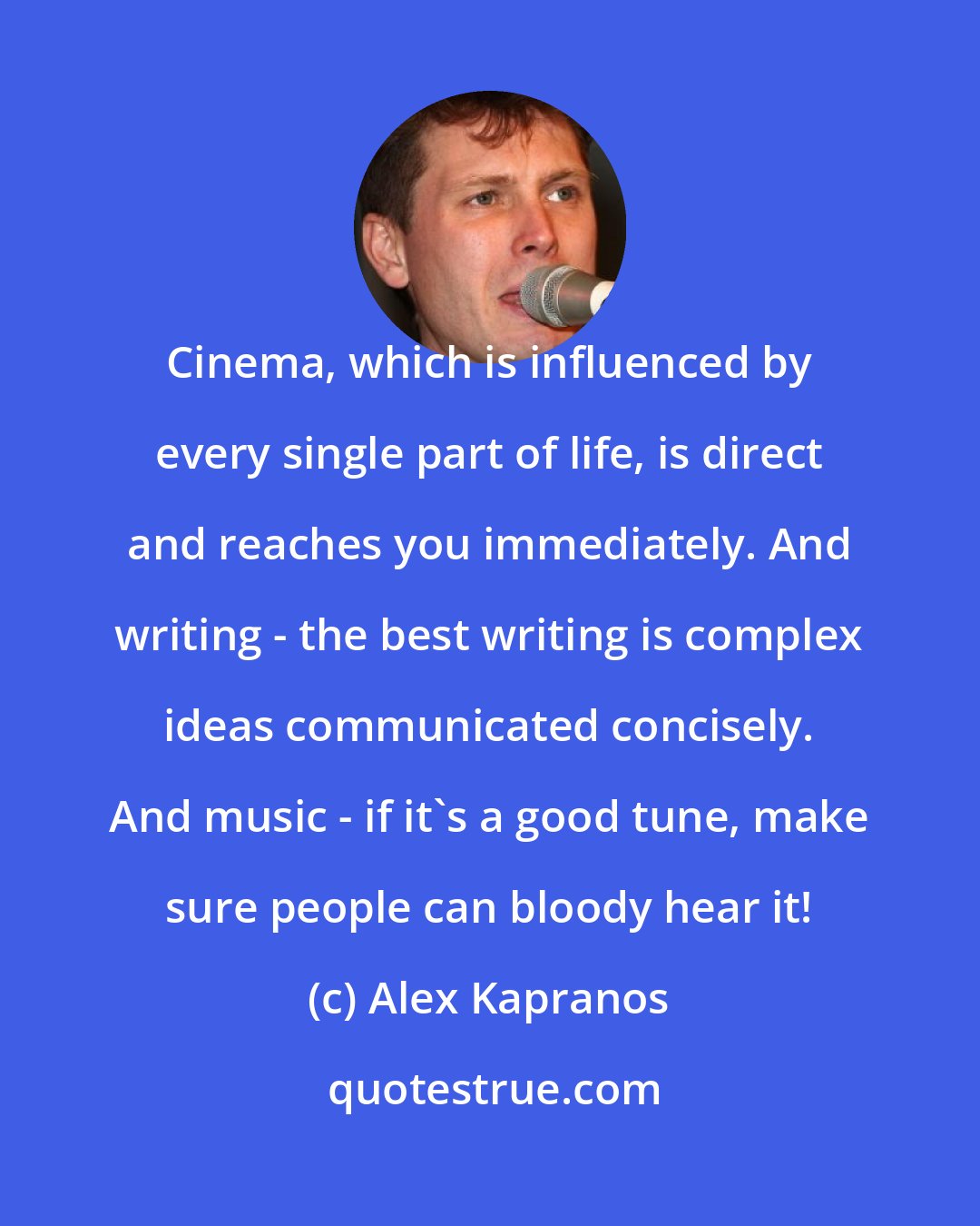 Alex Kapranos: Cinema, which is influenced by every single part of life, is direct and reaches you immediately. And writing - the best writing is complex ideas communicated concisely. And music - if it's a good tune, make sure people can bloody hear it!