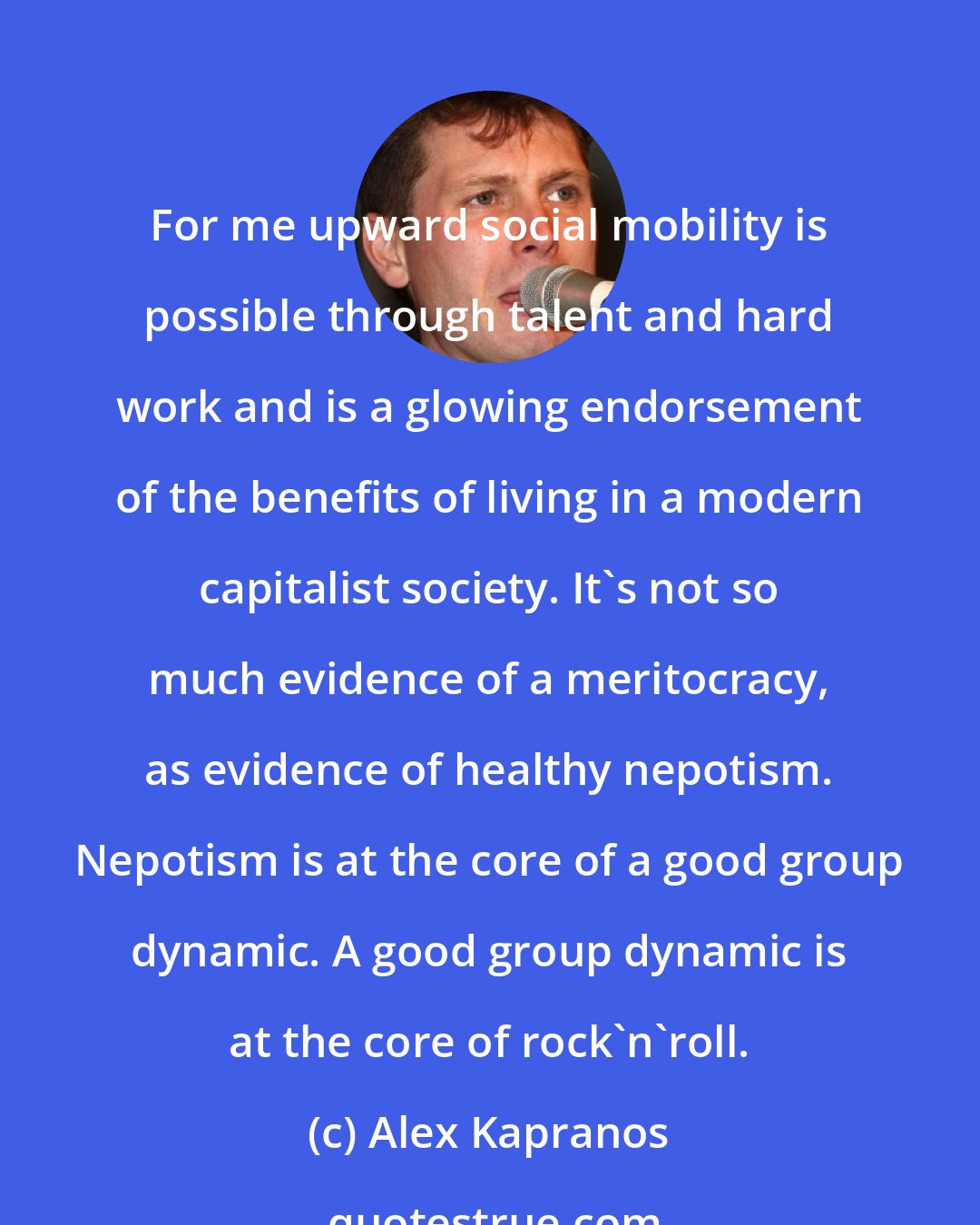 Alex Kapranos: For me upward social mobility is possible through talent and hard work and is a glowing endorsement of the benefits of living in a modern capitalist society. It's not so much evidence of a meritocracy, as evidence of healthy nepotism. Nepotism is at the core of a good group dynamic. A good group dynamic is at the core of rock'n'roll.