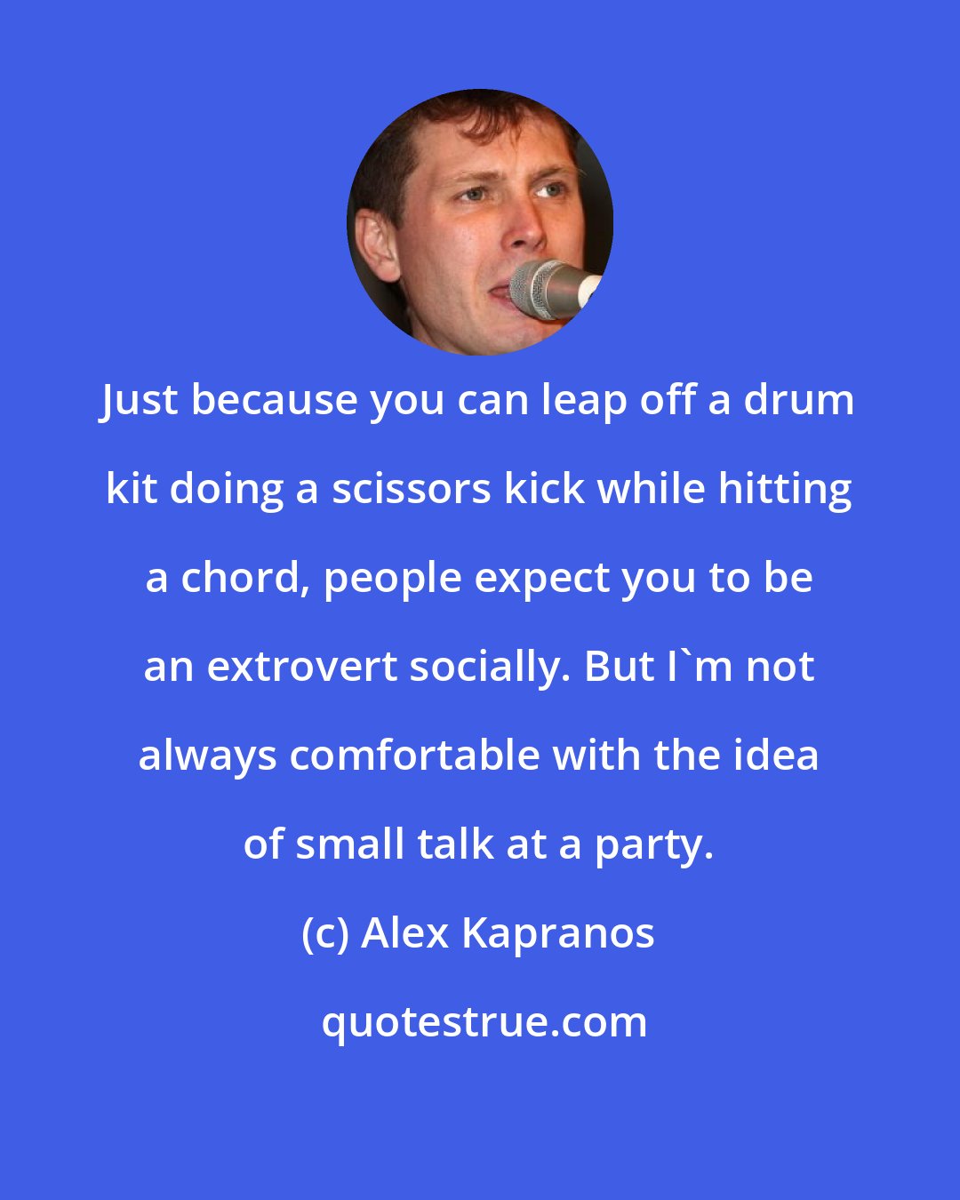 Alex Kapranos: Just because you can leap off a drum kit doing a scissors kick while hitting a chord, people expect you to be an extrovert socially. But I'm not always comfortable with the idea of small talk at a party.