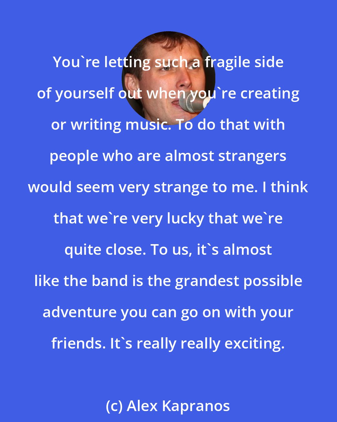 Alex Kapranos: You're letting such a fragile side of yourself out when you're creating or writing music. To do that with people who are almost strangers would seem very strange to me. I think that we're very lucky that we're quite close. To us, it's almost like the band is the grandest possible adventure you can go on with your friends. It's really really exciting.