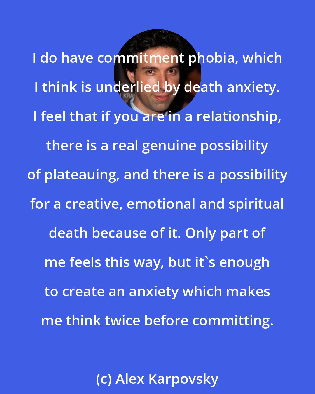 Alex Karpovsky: I do have commitment phobia, which I think is underlied by death anxiety. I feel that if you are in a relationship, there is a real genuine possibility of plateauing, and there is a possibility for a creative, emotional and spiritual death because of it. Only part of me feels this way, but it's enough to create an anxiety which makes me think twice before committing.