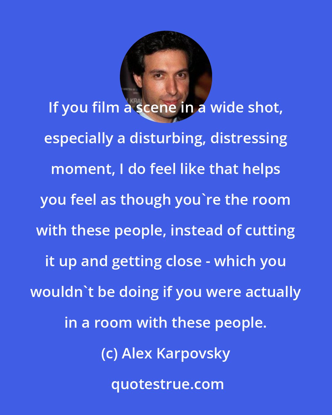 Alex Karpovsky: If you film a scene in a wide shot, especially a disturbing, distressing moment, I do feel like that helps you feel as though you're the room with these people, instead of cutting it up and getting close - which you wouldn't be doing if you were actually in a room with these people.