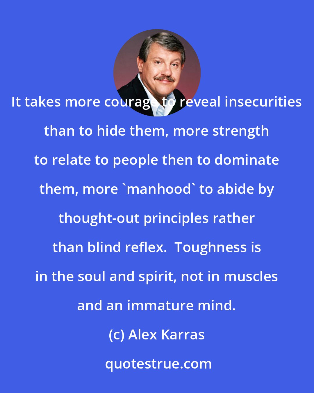 Alex Karras: It takes more courage to reveal insecurities than to hide them, more strength to relate to people then to dominate them, more 'manhood' to abide by thought-out principles rather than blind reflex.  Toughness is in the soul and spirit, not in muscles and an immature mind.