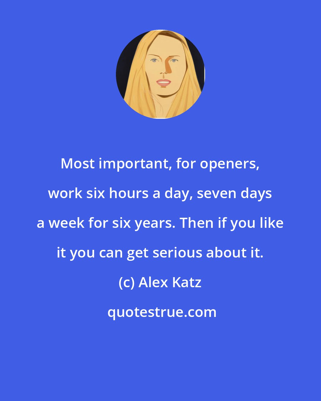 Alex Katz: Most important, for openers, work six hours a day, seven days a week for six years. Then if you like it you can get serious about it.