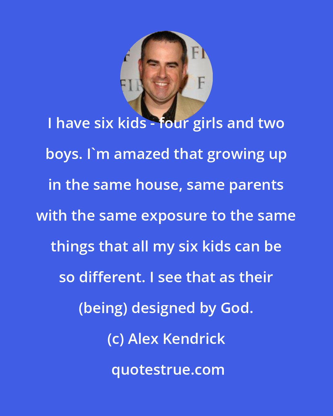 Alex Kendrick: I have six kids - four girls and two boys. I'm amazed that growing up in the same house, same parents with the same exposure to the same things that all my six kids can be so different. I see that as their (being) designed by God.