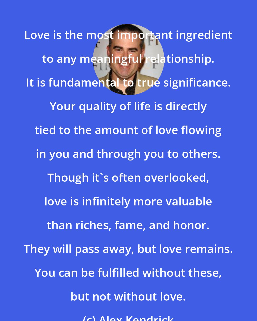 Alex Kendrick: Love is the most important ingredient to any meaningful relationship. It is fundamental to true significance. Your quality of life is directly tied to the amount of love flowing in you and through you to others. Though it's often overlooked, love is infinitely more valuable than riches, fame, and honor. They will pass away, but love remains. You can be fulfilled without these, but not without love.