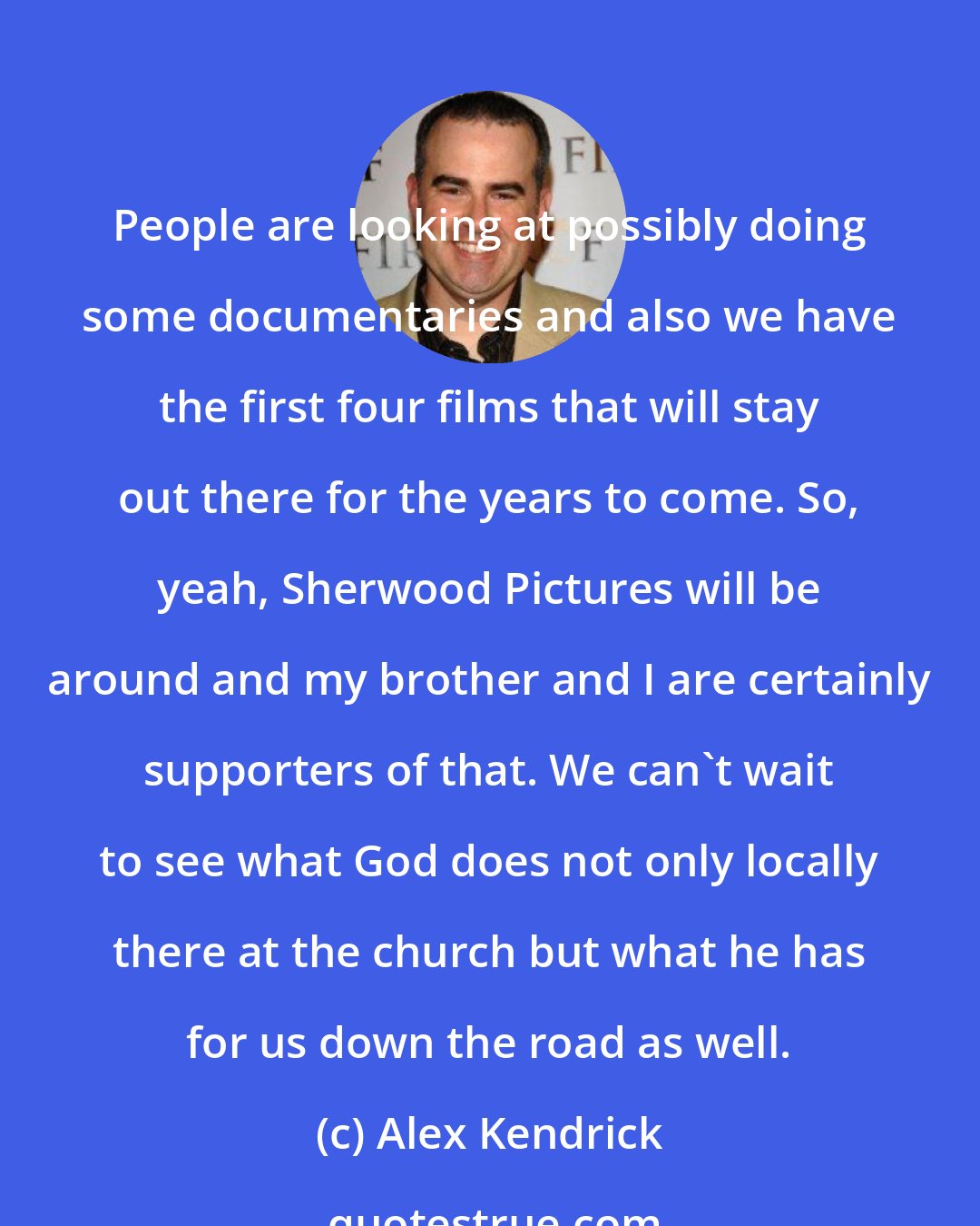 Alex Kendrick: People are looking at possibly doing some documentaries and also we have the first four films that will stay out there for the years to come. So, yeah, Sherwood Pictures will be around and my brother and I are certainly supporters of that. We can't wait to see what God does not only locally there at the church but what he has for us down the road as well.