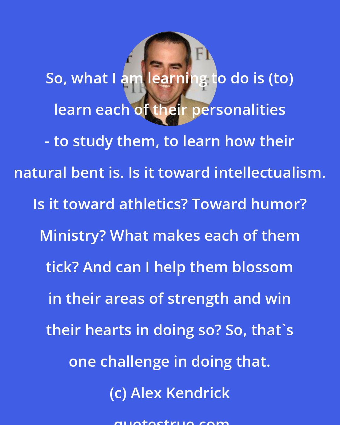 Alex Kendrick: So, what I am learning to do is (to) learn each of their personalities - to study them, to learn how their natural bent is. Is it toward intellectualism. Is it toward athletics? Toward humor? Ministry? What makes each of them tick? And can I help them blossom in their areas of strength and win their hearts in doing so? So, that's one challenge in doing that.