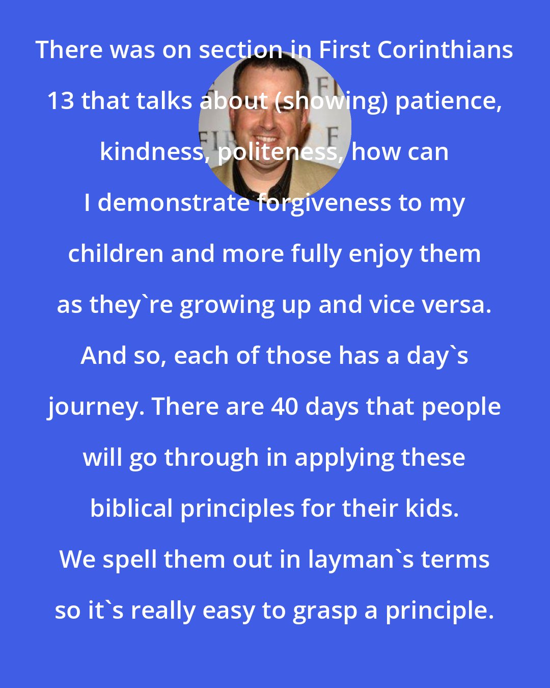 Alex Kendrick: There was on section in First Corinthians 13 that talks about (showing) patience, kindness, politeness, how can I demonstrate forgiveness to my children and more fully enjoy them as they're growing up and vice versa. And so, each of those has a day's journey. There are 40 days that people will go through in applying these biblical principles for their kids. We spell them out in layman's terms so it's really easy to grasp a principle.