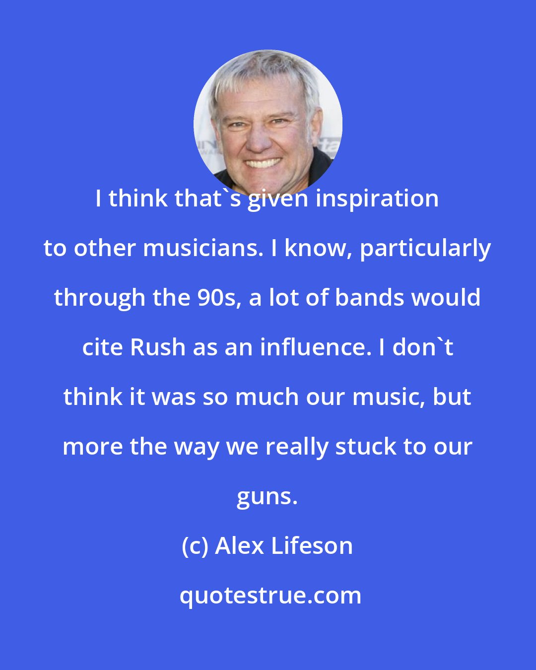 Alex Lifeson: I think that's given inspiration to other musicians. I know, particularly through the 90s, a lot of bands would cite Rush as an influence. I don't think it was so much our music, but more the way we really stuck to our guns.