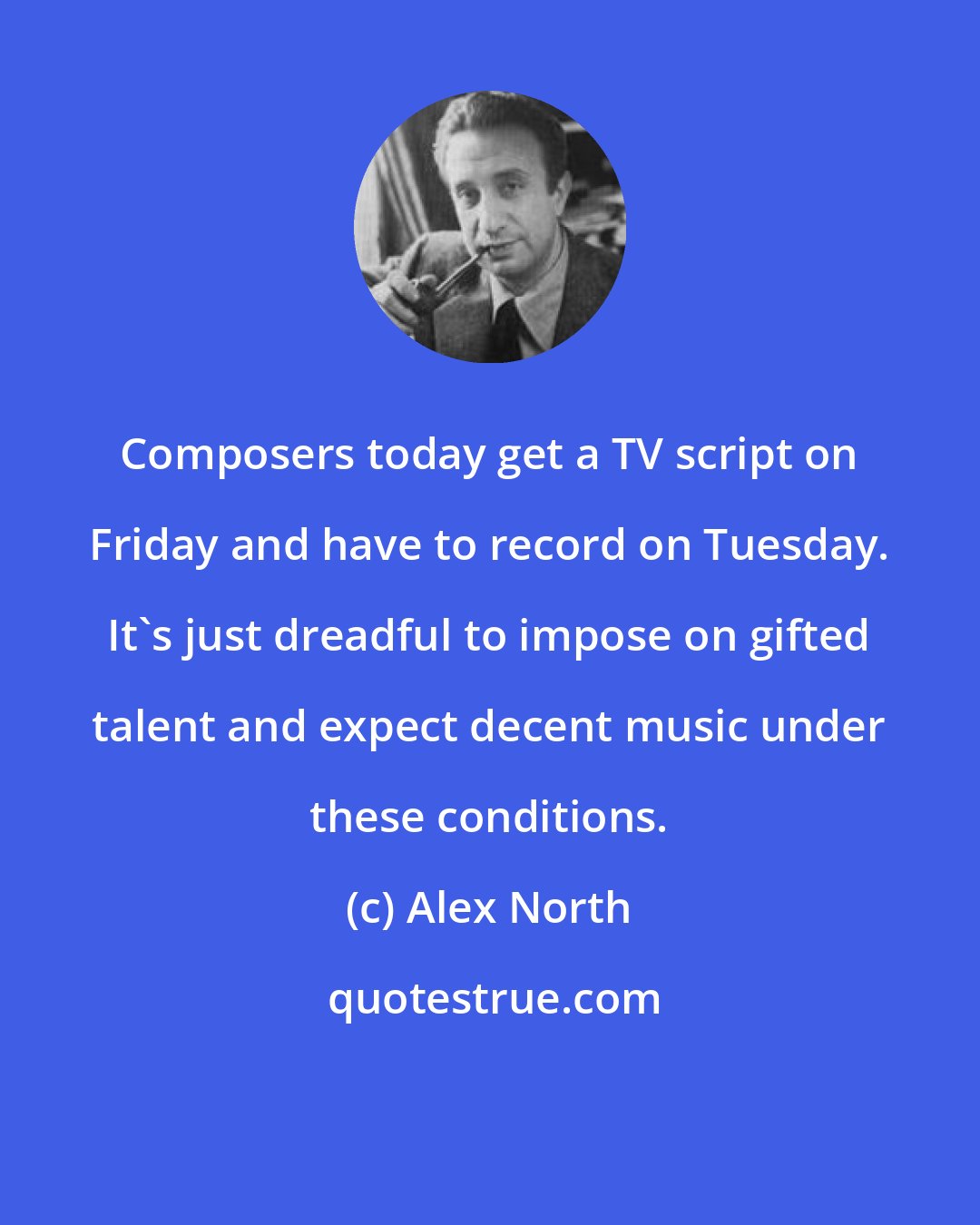 Alex North: Composers today get a TV script on Friday and have to record on Tuesday. It's just dreadful to impose on gifted talent and expect decent music under these conditions.